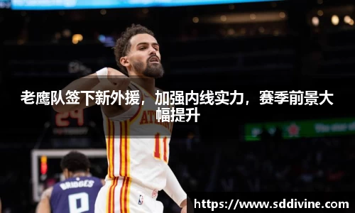 老鹰队签下新外援，加强内线实力，赛季前景大幅提升