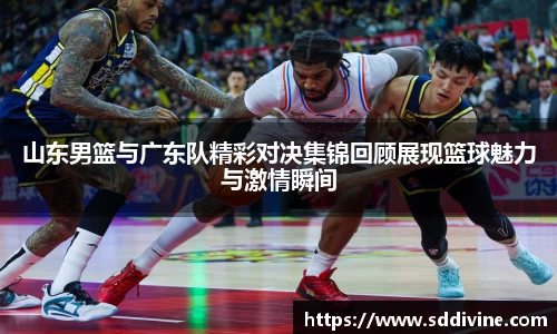 山东男篮与广东队精彩对决集锦回顾展现篮球魅力与激情瞬间