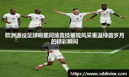 欧洲退役足球明星同场竞技展现风采重温绿茵岁月的精彩瞬间