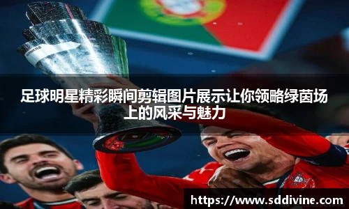 足球明星精彩瞬间剪辑图片展示让你领略绿茵场上的风采与魅力